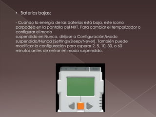 • Baterías bajas:
- Cuando la energía de las baterías está baja, este icono
parpadea en la pantalla del NXT. Para cambiar el temporizador o
configurar el modo
suspendido en Nunca, diríjase a Configuración/Modo
suspendido/Nunca [Settings/Sleep/Never]. También puede
modificar la configuración para esperar 2, 5, 10, 30, o 60
minutos antes de entrar en modo suspendido.
 