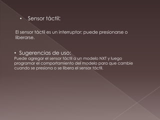 • Sensor táctil:
El sensor táctil es un interruptor: puede presionarse o
liberarse.
• Sugerencias de uso:
Puede agregar el sensor táctil a un modelo NXT y luego
programar el comportamiento del modelo para que cambie
cuando se presiona o se libera el sensor táctil.
 