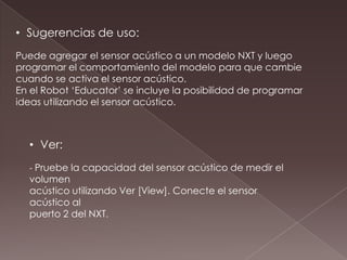 • Sugerencias de uso:
Puede agregar el sensor acústico a un modelo NXT y luego
programar el comportamiento del modelo para que cambie
cuando se activa el sensor acústico.
En el Robot ‘Educator’ se incluye la posibilidad de programar
ideas utilizando el sensor acústico.
• Ver:
- Pruebe la capacidad del sensor acústico de medir el
volumen
acústico utilizando Ver [View]. Conecte el sensor
acústico al
puerto 2 del NXT.
 