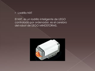 • Ladrillo NXT
El NXT, es un ladrillo inteligente de LEGO
controlado por ordenador, es el cerebro
del robot de LEGO MINDSTORMS.
 