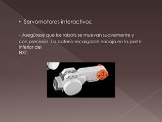 • Servomotores interactivos:
- Asegúrese que los robots se muevan suavemente y
con precisión. La batería recargable encaja en la parte
inferior del
NXT.
 