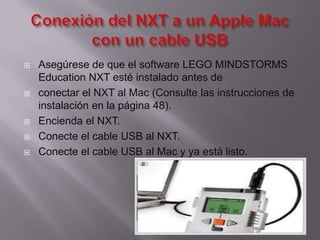 







Asegúrese de que el software LEGO MINDSTORMS
Education NXT esté instalado antes de
conectar el NXT al Mac (Consulte las instrucciones de
instalación en la página 48).
Encienda el NXT.
Conecte el cable USB al NXT.
Conecte el cable USB al Mac y ya está listo.

 