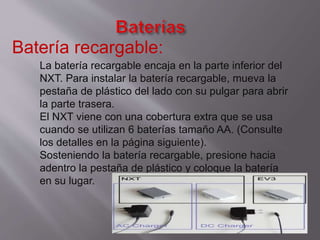 Batería recargable:
La batería recargable encaja en la parte inferior del
NXT. Para instalar la batería recargable, mueva la
pestaña de plástico del lado con su pulgar para abrir
la parte trasera.
El NXT viene con una cobertura extra que se usa
cuando se utilizan 6 baterías tamaño AA. (Consulte
los detalles en la página siguiente).
Sosteniendo la batería recargable, presione hacia
adentro la pestaña de plástico y coloque la batería
en su lugar.

 