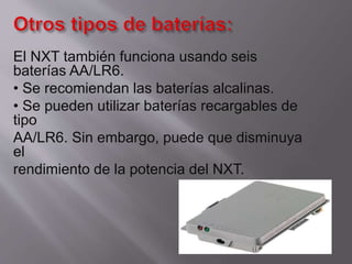 El NXT también funciona usando seis
baterías AA/LR6.
• Se recomiendan las baterías alcalinas.
• Se pueden utilizar baterías recargables de
tipo
AA/LR6. Sin embargo, puede que disminuya
el
rendimiento de la potencia del NXT.

 