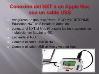 







Asegúrese de que el software LEGO MINDSTORMS
Education NXT esté instalado antes de
conectar el NXT al Mac (Consulte las instrucciones de
instalación en la página 48).
Encienda el NXT.
Conecte el cable USB al NXT.
Conecte el cable USB al Mac y ya está listo.

 