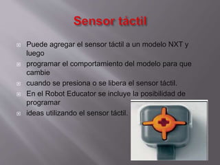 








Puede agregar el sensor táctil a un modelo NXT y
luego
programar el comportamiento del modelo para que
cambie
cuando se presiona o se libera el sensor táctil.
En el Robot Educator se incluye la posibilidad de
programar
ideas utilizando el sensor táctil.

 