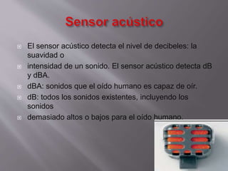 








El sensor acústico detecta el nivel de decibeles: la
suavidad o
intensidad de un sonido. El sensor acústico detecta dB
y dBA.
dBA: sonidos que el oído humano es capaz de oír.
dB: todos los sonidos existentes, incluyendo los
sonidos
demasiado altos o bajos para el oído humano.

 