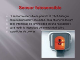 






El sensor fotosensible le permite al robot distinguir
entre luminosidad y oscuridad, para obtener la lectura
de la intensidad de luminosidad en una habitación y
para medir la intensidad de luminosidad sobre
superficies de colores.

 