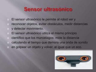 








El sensor ultrasónico le permite al robot ver y
reconocer objetos, evitar obstáculos, medir distancias
y detectar movimiento.
El sensor ultrasónico utiliza el mismo principio
científico que los murciélagos: mide la distancia
calculando el tiempo que demora una onda de sonido
en golpear un objeto y volver, al igual que un eco.

 