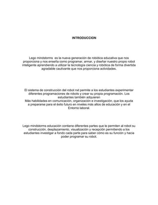 INTRODUCCION
Lego mindstorms es la nueva generación de robótica educativa que nos
proporciona y nos enseña como programar, armar, y diseñar nuestro propio robot
inteligente aprendiendo a utilizar la tecnología ciencia y robótica de forma divertida
agradable cautivante que nos proporciona actividades.
El sistema de construcción del robot nxt permite a los estudiantes experimentar
diferentes programaciones de robots y crear su propia programación. Los
estudiantes también adquieren
Más habilidades en comunicación, organización e investigación, que los ayuda
a prepararse para el éxito futuro en niveles más altos de educación y en el
Entorno laboral.
Lego mindstorms educación contiene diferentes partes que le permiten al robot su
construcción, desplazamiento, visualización y recepción permitiendo a los
estudiantes investigar a fondo cada parte para saber cómo es su función y hacia
poder programar su robot.
 