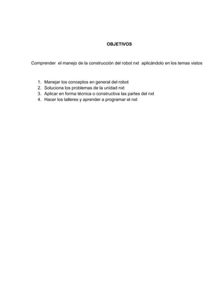 OBJETIVOS
Comprender el manejo de la construcción del robot nxt aplicándolo en los temas vistos
1. Manejar los conceptos en general del robot
2. Soluciona los problemas de la unidad nxt
3. Aplicar en forma técnica o constructiva las partes del nxt
4. Hacer los talleres y aprender a programar el nxt
 