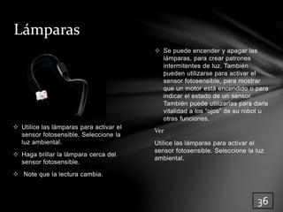  Se puede encender y apagar las 
lámparas, para crear patrones 
intermitentes de luz. También 
pueden utilizarse para activar el 
sensor fotosensible, para mostrar 
que un motor está encendido o para 
indicar el estado de un sensor. 
También puede utilizarlas para darle 
vitalidad a los “ojos” de su robot u 
otras funciones. 
Ver 
Utilice las lámparas para activar el 
sensor fotosensible. Seleccione la luz 
ambiental. 
Lámparas 
 Utilice las lámparas para activar el 
sensor fotosensible. Seleccione la 
luz ambiental. 
 Haga brillar la lámpara cerca del 
sensor fotosensible. 
 Note que la lectura cambia. 
36 
 