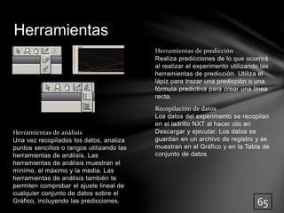 Herramientas de predicción 
Realiza predicciones de lo que ocurrirá 
al realizar el experimento utilizando las 
herramientas de predicción. Utiliza el 
lápiz para trazar una predicción o una 
fórmula predictiva para crear una línea 
recta. 
Recopilación de datos 
Los datos del experimento se recopilan 
en el ladrillo NXT al hacer clic en 
Descargar y ejecutar. Los datos se 
guardan en un archivo de registro y se 
muestran en el Gráfico y en la Tabla de 
conjunto de datos. 
Herramientas 
Herramientas de análisis 
Una vez recopilados los datos, analiza 
puntos sencillos o rangos utilizando las 
herramientas de análisis. Las 
herramientas de análisis muestran el 
mínimo, el máximo y la media. Las 
herramientas de análisis también te 
permiten comprobar el ajuste lineal de 
cualquier conjunto de datos sobre el 
Gráfico, incluyendo las predicciones. 
65 
 