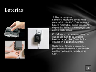  Batería recargable 
La batería recargable encaja en la 
parte inferior del NXT. Para instalar la 
batería recargable, mueva la pestaña 
de plástico del lado con su pulgar para 
abrir la parte trasera. 
El NXT viene con una cobertura extra 
que se usa cuando se utilizan 6 
baterías tamaño AA. (Consulte los 
detalles en la página siguiente). 
Sosteniendo la batería recargable, 
presione hacia adentro la pestaña de 
plástico y coloque la batería en su 
lugar. 
Baterías 
7 
 