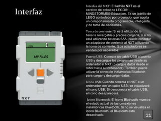 Interfaz del NXT: El ladrillo NXT es el 
cerebro del robot de LEGO® 
MINDSTORMS® Education. Es un ladrillo de 
LEGO controlado por ordenador que aporta 
un comportamiento programable, inteligente 
y de toma de decisiones. 
Toma de corriente :Si está utilizando la 
batería recargable y precisa cargarla, o si no 
está utilizando baterías 6AA, puede conectar 
un adaptador de corriente al NXT utilizando 
la toma de corriente. (Los adaptadores se 
venden por separado). 
Puerto USB: Conecte un cable USB al puerto 
USB y descargue los programas desde su 
ordenador al NXT (o cargue datos desde el 
robot hacia su ordenador). También puede 
utilizar la conexión inalámbrica Bluetooth 
para cargar y descargar datos. 
Icono USB: Cuando conecta el NXT a un 
ordenador con un cable USB, se visualizará 
el icono USB. Si desconecta el cable USB, 
el icono desaparecerá. 
Icono Bluetooth :El icono Bluetooth muestra 
el estado actual de las conexiones 
inalámbricas Bluetooth. Si no se visualiza el 
icono Bluetooth, el Bluetooth está 
desactivado. 
USB 
MY FILES 
11 
Interfaz 
 
