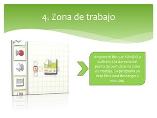 4. Zona de trabajo
Arrastre el bloque SONIDO y
suéltelo a la derecha del
punto de partida en la zona
de trabajo. Su programa ya
esta listo para descargar y
ejecutar¡.
