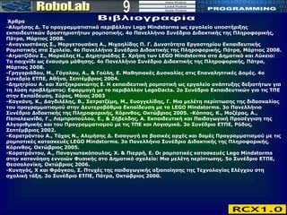 9 Βιβλιογραφία Άρθρα  -Αλιμήσης Δ. Το προγραμματιστικό περιβάλλον Lego Mindstorms ως εργαλείο υποστήριξης εκπαιδευτικών δραστηριοτήτων ρομποτικής. 4ο Πανελλήνιο Συνέδριο Διδακτικής της Πληροφορικής, Πάτρα, Μάρτιος 2008.  -Αναγνωστάκης Σ., Μαργετουσάκη Α., Μιχαηλίδης Π. Γ. Δυνατότητα Εργαστηρίου Εκπαιδευτικής Ρομποτικής στα Σχολεία. 4ο Πανελλήνιο Συνέδριο Διδακτικής της Πληροφορικής, Πάτρα, Μάρτιος 2008. -Ατματζίδου Σ., Μαρκέλης Η., Δημητριάδης Σ. Χρήση των LEGO Mindstorms στο Δημοτικό και Λύκειο: Το παιχνίδι ως έναυσμα μάθησης. 4ο Πανελλήνιο Συνέδριο Διδακτικής της Πληροφορικής, Πάτρα, Μάρτιος 2008.  -Γρηγοριάδου, Μ., Γόγολου, Α., & Γούλη, Ε. Μαθησιακές Δυσκολίες στις Επαναληπτικές Δομές. 4ο Συνεδρίο ΕΤΠΕ, Αθήνα, Σεπτέμβριος 2004.  -Δημητρίου Α. και Χατζηκρανιώτης Ε. Η εκπαιδευτική ρομποτική ως εργαλείο ανάπτυξης δεξιοτήτων για τη λύση προβλήματος: Εφαρμογή με το περιβάλλον LegoDacta. 2ο Συνέδριο Εκπαιδευτικών για τις ΤΠΕ στην Εκπαίδευση, Σύρος, Μάιος 2003  -Καγκάνη, Κ., Δαγδιλέλης, Β., Σατρατζέμη, Μ., Ευαγγελίδης, Γ. Μια μελέτη περίπτωσης της διδασκαλίας του προγραμματισμού στην Δευτεροβάθμια Εκπαίδευση με τα LEGO Mindstorms. 3ο Πανελλήνιο Συνέδριο Διδακτικής της Πληροφορικής, Κόρινθος, Οκτώβριος 2005. -Κάππας, Κ., Μαζέρας, Α., Παπαλεωνίδα, Γ., Λαμπροπούλου, Ε., & Ζήβελδης, Α. Εκπαιδευτική και Παιδαγωγική Προσέγγιση της Αλγοριθμικής και του Προγραμματισμού με τις ΤΠΕ και Λογισμικά. 3ο Συνέδριο ΕΤΠΕ, Ρόδος, Σεπτέμβριος 2002. -Καρατράντου A., Tάχος N., Αλιμήσης Δ. Εισαγωγή σε βασικές αρχές και δομές Προγραμματισμού με τις ρομποτικές κατασκευές LEGO Mindstorms. 3ο Πανελλήνιο Συνέδριο Διδακτικής της Πληροφορικής, Κόρινθος, Οκτώβριος 2005.  -Καρατράντου, Α., Παναγιωτακόπουλος, Χ. & Πιερρή, Ε. Οι ρομποτικές κατασκευές Lego Mindstorms στην κατανόηση εννοιών Φυσικής στο Δημοτικό σχολείο: Μια μελέτη περίπτωσης. 5ο Συνέδριο ΕΤΠΕ, Θεσσαλονίκη, Οκτώβριος 2006.  -Κυνηγός, Χ και Φράγκου, Σ. Πτυχές της παιδαγωγικής αξιοποίησης της Τεχνολογίας Ελέγχου στη σχολική τάξη. 2ο Συνέδριο ΕΤΠΕ, Πάτρα, Οκτώβριος 2000.  