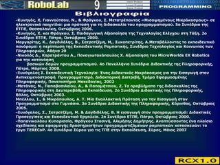 9 Βιβλιογραφία -Κυνηγός, Χ, Γιαννούτσου, Ν., & Φράγκου, Σ. Μετατρέποντας «Μισοψημένους Μικρόκοσμους» σε ηλεκτρονικά παιχνίδια: μια πρόταση για τη διδασκαλία του προγραμματισμού. 5ο Συνέδριο της ΕΤΠΕ, Θεσσαλονίκη, Οκτώβριος 2006.  -Κυνηγός, Χ. και Φράγκου, Σ. Παιδαγωγική Αξιοποίηση της Τεχνολογίας Ελέγχου στη Τάξη. 2o Συνέδριο ΕΤΠΕ, Πάτρα, Οκτώβριος 2000.  Μαργαρίτης, Κ., Δαγδιλέλης, Β., Σατρατζέμη, M,, Συκοπετρίτης, A.Μεταβάλλοντας το εκπαιδευτικό πανόραμα: η περίπτωση της Εκπαιδευτικής Ρομποτικής, Συνέδριο Τεχνολογίας και Κοινωνίας των Πληροφοριών, Αθήνα 20 -Νικολός Δ., Καρατράντου Α., Παναγιωτακόπουλος Χ. Αξιοποίηση του MicroWorlds EX Robotics για την κατανόηση    βασικών δομών προγραμματισμού. 4ο Πανελλήνιο Συνέδριο Διδακτικής της Πληροφορικής, Πάτρα, Μάρτιος 2008. -Ξυνόγαλος Σ. Εκπαιδευτική Τεχνολογία: Ένας Διδακτικός Μικρόκοσμος για την Εισαγωγή στον Αντικειμενοστραφή  Προγραμματισμό, Διδακτορική Διατριβή, Τμήμα Εφαρμοσμένης Πληροφορικής, Πανεπιστήμιο Μακεδονίας, 2002 -Ματάνας, Ν., Παπαβασιλείου, Α., & Παπαμήτσιου, Ζ. Τα προβλήματα της διδασκαλίας της Πληροφορικής στη Δευτεροβάθμια Εκπαίδευση. 2ο Συνέδριο Διδακτικής της Πληροφορικής, Βόλος, Οκτώβριος 2003.  Μπέλλου, Ι., & Μικρόπουλος, Α. Τ. Μία Εναλλακτική Πρόταση για την Εισαγωγή στον Προγραμματισμό στο Γυμνάσιο. 3ο Συνέδριο Διδακτικής της Πληροφορικής, Κόρινθος, Οκτώβριος 2005.  -Ξυνόγαλος, Σ., Σατρατζέμη, Μ. & Δαγδιδέλης, Β. Η εισαγωγή στον προγραμματισμό: Διδακτικές Προσεγγίσεις και Εκπαιδευτικά Εργαλεία. 2ο Συνέδριο ΕΤΠΕ, Πάτρα, Οκτώβριος 2000.  -Παπανικολάου Κυπαρισσία, Φράγκου Στασινή, Αλιμήσης Δημήτρης. Αναπτύσσοντας ένα πλαίσιο σχεδίασης και εφαρμογής δραστηριοτήτων προγραμματιζόμενων ρομποτικών κατασκευών: το έργο TERECoP. 4ο Συνέδριο Σύρου για τις ΤΠΕ στην Εκπαίδευση, Σύρος, Μάιος 2007  