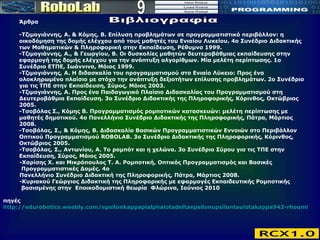 9 Βιβλιογραφία Άρθρα -Τζιμογιάννης, Α. & Κόμης, Β. Επίλυση προβλημάτων σε προγραμματιστικό περιβάλλον: η οικοδόμηση της δομής ελέγχου από τους μαθητές του Ενιαίου Λυκείου. 4ο Συνέδριο Διδακτικής των Μαθηματικών & Πληροφορική στην Εκπαίδευση, Ρέθυμνο 1999.  -Τζιμογιάννης, Α., & Γεωργίου, Β. Οι δυσκολίες μαθητών δευτεροβάθμιας εκπαίδευσης στην εφαρμογή της δομής ελέγχου για την ανάπτυξη αλγορίθμων. Μία μελέτη περίπτωσης. 1ο Συνέδριο ΕΤΠΕ, Ιωάννινα, Μάιος 1999.  -Τζιμογιάννης, Α. Η διδασκαλία του προγραμματισμού στο Ενιαίο Λύκειο: Προς ένα ολοκληρωμένο πλαίσιο με στόχο την ανάπτυξη δεξιοτήτων επίλυσης προβλημάτων. 2ο Συνέδριο για τις ΤΠΕ στην Εκπαίδευση, Σύρος, Μάιος 2003.  -Τζιμογιάννης, Α. Προς ένα Παιδαγωγικό Πλαίσιο Διδασκαλίας του Προγραμματισμού στη Δευτεροβάθμια Εκπαίδευση. 3ο Συνέδριο Διδακτικής της Πληροφορικής, Κόρινθος, Οκτώβριος 2005.  -Τσοβόλας Σ., Κόμης Β. Προγραμματισμός ρομποτικών κατασκευών: μελέτη περίπτωσης με μαθητές δημοτικού. 4ο Πανελλήνιο Συνέδριο Διδακτικής της Πληροφορικής, Πάτρα, Μάρτιος 2008.  -Τσοβόλας, Σ., & Κόμης, Β. Διδασκαλία Βασικών Προγραμματιστικών Εννοιών στο Περιβάλλον Οπτικού Προγραμματισμού ROBOLAB. 3ο Συνέδριο Διδακτικής της Πληροφορικής, Κόρινθος, Οκτώβριος 2005.  -Τσοβόλας, Σ., Αντωνίου, Α. Το ρομπότ και η χελώνα. 3ο Συνέδριο Σύρου για τις ΤΠΕ στην Εκπαίδευση, Σύρος, Μάιος 2005.  -Χαρίσης Χ. και Μικρόπουλος Τ. Α. Ρομποτική, Οπτικός Προγραμματισμός και Βασικές  Προγραμματιστικές Δομές. 4ο  Πανελλήνιο Συνέδριο Διδακτική της Πληροφορικής, Πάτρα, Μάρτιος 2008. - Κυριακού Γεώργιος Διδακτική της Πληροφορικής με εφαρμογές Εκπαιδευτικής Ρομποτικής    βασισμένης στην  Εποικοδομιστική θεωρία  Φλώρινα, Ιούνιος 2010 πηγές http://edurobotics.weebly.com/epsilonkappapialphaiotadeltaepsilonupsilontauiotakappa942-rhoomicronmupiomicrontauiotakappa942.html 