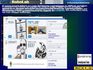 Η πρώτη λιανική έκδοση των Lego Mindstorms κυκλοφόρησε το 1998 και πωλήθηκε εμπορικά με την επωνυμία Robotics Invention System (RIS). Η αρχική έκδοση Mindstorms Robotics Invention System περιείχε δύο μηχανές, δύο αισθητήρες αφής, και έναν ελαφρύ αισθητήρα.  2 Η εκπαιδευτική έκδοση των προϊόντων καλείται Lego Mindstorms for Schools, και έρχεται με το γραφικό λογισμικό προγραμματισμού ROBOLAB, που αναπτύχθηκε στο Πανεπιστήμιο Tufts χρησιμοποιώντας ως μηχανή το  LabVIEW   