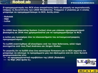 2 Ο προγραμματισμός του RCX είναι απαραίτητος ώστε να μπορείς να εκμεταλευτείς πλήρως τις δυνατότητες των LEGO Mindstorms. Υπάρχουν 3 γλώσσες με τι οποίες μπορούμε να προγραμματίσουμε το RCX. Αυτές είναι: · Robolab  · NQC   · LeJos -------------------------------------------------------------------------------------------------- Το LEGO Java Operating System (LeJos) είναι μια γλώσσα προγραμματισμού βασισμένη σε JAVA που χρησιμοποιείται για να προγραμματίζουμε το RCX.  η LeJos μας προσφέρει όλα τα πλεονεκτήματα του αντικειμενοστραφούς προγραμματισμού.  Το LeJOS αναπτύχθηκε εξ’ολοκλήρου από τον Jose Solorzano, αλλά τώρα συντηρείται από τους Paul Andrews και Jürgen Stuber.  Το γεγονός ότι το leJOS είναι ένα καινούργιο firmware για το RCX σημαίνει ότι μπορούμε να κάνουμε τα προγράμματα μας πιο εξελιγμένα από ότι ήταν δυνατό χρησιμοποιώντας είτε:  ---  το προγραμματιστικό περιβάλλον της LEGO (Robolab)  ---  το NQC (Not Quite C). 