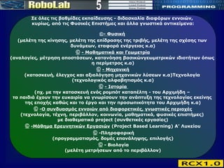 5 Σε όλες τις βαθμίδες εκπαίδευσης  -  διδασκαλία διαφόρων εννοιών,  κυρίως, από τις Φυσικές Επιστήμες και άλλα γνωστικά αντικείμενα: © - Φυσική   (μελέτη της   κίνησης, μελέτη της επίδρασης της τριβής, μελέτη της σχέσης των  δυνάμεων, εταφορά ενέργειας κ.α)   ©   - Μαθηματικά και Γεωμετρία   (αναλογίες, μέτρηση αποστάσεων, κατανόηση βασικώνγεωμετρικών ιδιοτήτων όπως  η περίμετρος κ.α)   ©   - Μηχανική   (κατασκευή, έλεγχος και αξιολόγηση μηχανικών λύσεων κ.α)Τεχνολογία  (τεχνολογικός αλφαβητισμός κ.α)   ©   - Ιστορία  (πχ. με την κατασκευή ενός ρομπότ καταπέλτη - του Αρχιμήδη –  τα παιδιά έχουν την ευκαιρία να γνωρίσουν την ανάπτυξη της τεχνολογίας εκείνης  της εποχής καθώς και το έργο και την προσωπικότητα του Αρχιμήδη κ.α)   ©   -Ο συνδυασμός εννοιών από διαφορετικές, γνωστικές περιοχές   (τεχνολογία, τέχνη, περιβάλλον, κοινωνία, μαθηματικά, φυσικές επιστήμες)  με διαθεματικά project (συνθετικές εργασίες)   ©   -Μάθημα Ερευνητικών Εργασιών  (Project Based Learning) Α’ Λυκείου    ©   -Πληροφορική (προγραμματισμός, δομές επανάληψης, επιλογής)   ©   - Βιολογία (μελέτη μετρήσεων από το περιβάλλον) 