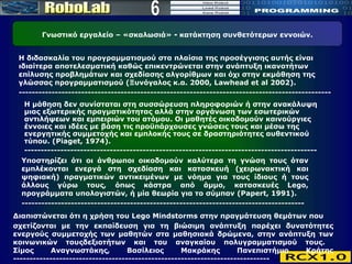 6 Η διδασκαλία του προγραμματισμού στα πλαίσια της προσέγγισης αυτής είναι ιδιαίτερα αποτελεσματική καθώς επικεντρώνεται στην ανάπτυξη ικανοτήτων επίλυσης προβλημάτων και σχεδίασης αλγορίθμων και όχι στην εκμάθηση της γλώσσας προγραμματισμού (Ξυνόγαλος κ.α. 2000, Lawhead et al 2002).  ----------------------------------------------------------------------------------------------- Η μάθηση δεν συνίσταται στη συσσώρευση πληροφοριών ή στην ανακάλυψη μιας εξωτερικής πραγματικότητας αλλά στην οργάνωση των εσωτερικών αντιλήψεων και εμπειριών του ατόμου. Οι μαθητές οικοδομούν καινούργιες έννοιες και ιδέες με βάση τις προϋπάρχουσες γνώσεις τους και μέσω της ενεργητικής συμμετοχής και εμπλοκής τους σε δραστηριότητες αυθεντικού τύπου. ( Piaget , 19 74 ).  ----------------------------------------------------------------------------------------- Υποστηρίζει ότι οι άνθρωποι οικοδομούν καλύτερα τη γνώση τους όταν εμπλέκονται ενεργά στη σχεδίαση και κατασκευή (χειρωνακτική και ψηφιακή) πραγματικών αντικειμένων με νόημα για τους ίδιους ή τους άλλους γύρω τους, όπως κάστρα από άμμο, κατασκευές L ego , προγράμματα υπολογιστών, ή μία θεωρία για το σύμπαν (Papert, 1991). -------------------------------------------------------------------------------------- Γνωστικό εργαλείο – «σκαλωσιά»  -   κατάκτηση συνθετότερων εννοιών. Διαπιστώνεται ότι η χρήση του Lego Mindstorms στην πραγμάτευση θεμάτων που σχετίζονται με την εκπαίδευση για τη βιώσιμη ανάπτυξη παρέχει δυνατότητες ενεργούς συμμετοχής των μαθητών στα μαθησιακά δρώμενα, στην ανάπτυξη των κοινωνικών τουςδεξιοτήτων και του αναγκαίου πολυγραμματισμού τους.  Σίμος Αναγνωστάκης, Βασίλειος Μακράκης Πανεπιστήμιο Κρήτης ------------------------------------------------------------------------------ 
