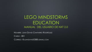 LEGO MINDSTORMS 
EDUCATION 
MANUAL DEL USUARIO DE NXT 2.0 
NOMBRE: JUAN DAVID CHAPARRO RODRÍGUEZ 
CURSO : 801 
CORREO: @JUANDAVID0388.GIMAIL.COM 
 