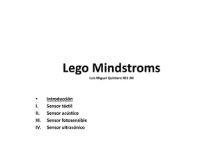 Lego Mindstroms
Luis Miguel Quintero 903 JM
• Introducción
I. Sensor táctil
II. Sensor acústico
III. Sensor fotosensible
IV. Sensor ultrasónico
 