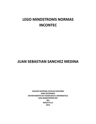 LEGO MINDSTROMS NORMAS
INCONTEC
JUAN SEBASTIAN SANCHEZ MEDINA
COLEGIO NACIONAL NICOLAS ESGUERRA
AREA INTEGRADA
DEPARTAMENTO DE TEGNOLOGIA E INFORMATICA
LEGO MINDSTROMS NXT
901
BOGOTA D.C
2014
 