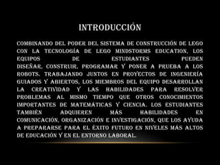 INTRODUCCIÓN
Combinando del poder del sistema de construcción de LEGO
con la tecnología de LEGO MINDSTORMS Education, los
equipos de estudiantes pueden
diseñar, construir, programar y poner a prueba a los
robots. Trabajando juntos en proyectos de ingeniería
guiados y abiertos, los miembros del equipo desarrollan
la creatividad y las habilidades para resolver
problemas al mismo tiempo que otros conocimientos
importantes de matemáticas y ciencia. Los estudiantes
también adquieren más habilidades en
comunicación, organización e investigación, que los ayuda
a prepararse para el éxito futuro en niveles más altos
de educación y en el entorno laboral.
 