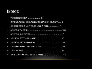 ÍNDICE
• Visión general...................5
• Instalación de las baterías en el NXT..... 6
• Conexión de la tecnología NXT................. 8
• Sensor táctil...................................................... 26
• Sensor acústico............................................... 28
• Sensor fotosensible....................................... 30
• Sensor ultrasónico.......................................... 32
• Servomotor interactivo................................. 34
• Lámparas........................................................... 35
• Utilización del Bluetooth............................... 37
 