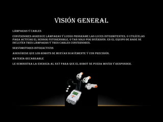 VISIÓN GENERAL
Lámparas y cables
conversores Agregue lámparas y luego programe las luces intermitentes, o utilícelas
para activar el sensor fotosensible, o tan solo por diversión. En el equipo de base se
incluyen tres lámparas y tres cables conversores.
Servomotores interactivos
Asegúrese que los robots se muevan suavemente y con precisión.
Batería recargable
Le suministra la energía al NXT para que el robot se pueda mover y responder.
 