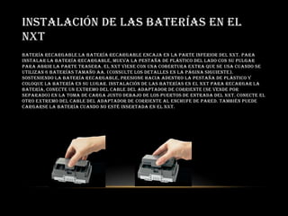INSTALACIÓN DE LAS BATERÍAS EN EL
NXT
Batería recargable La batería recargable encaja en la parte inferior del NXT. Para
instalar la batería recargable, mueva la pestaña de plástico del lado con su pulgar
para abrir la parte trasera. El NXT viene con una cobertura extra que se usa cuando se
utilizan 6 baterías tamaño AA. (Consulte los detalles en la página siguiente).
Sosteniendo la batería recargable, presione hacia adentro la pestaña de plástico y
coloque la batería en su lugar. Instalación de las baterías en el NXT Para recargar la
batería, conecte un extremo del cable del adaptador de corriente (se vende por
separado) en la toma de carga justo debajo de los puertos de entrada del NXT. Conecte el
otro extremo del cable del adaptador de corriente al enchufe de pared. También puede
cargarse la batería cuando no esté insertada en el NXT.
 