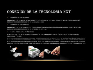 CONEXIÓN DE LA TECNOLOGÍA NXT
• Conexión de los motores
Para conectar un motor al NXT, conecte un extremo de un cable negro al motor. Conecte el otro
extremo a uno de los puertos de salida (A, B o C).
• Conexión de los sensores
Para conectar un sensor al NXT, conecte un extremo de un cable negro al sensor. Conecte el otro
extremo a uno de los puertos de entrada (1, 2, 3 o 4).
• Carga y descarga de archivos
El puerto USB y el Bluetooth inalámbrico se utilizan para cargar y descargar datos entre su
ordenador y el NXT.
Si su ordenador dispone de Bluetooth, puede descargar los programas al NXT sin utilizar el cable USB.
Si su ordenador no dispone de Bluetooth, debe utilizar el cable USB o adquirir un dispositivo Bluetooth
externo para su ordenador. (Lea más sobre la conexión inalámbrica Bluetooth en las páginas 37 a 46).
 