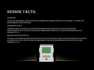 SENSOR TÁCTIL
Pruébeme
Utilice el programa adecuado en el submenú Pruébeme (consulte la página 17) para ver
rápidamente cómo funciona.
Programa de NXT
También puede utilizar la función Programa [Program] para crear programas
directamente en el NXT sin utilizar un ordenador. Consulte la sección Programa en la
páginas 15-16.
Registro de datos de NXT
Utiliza la función Registro de datos de NXT [NXT Datalog] para crear archivos de registro
de datos en el NXT sin utilizar un ordenador. Consulta Registro de datos de NXT en las
páginas 18-19.
 