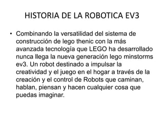 HISTORIA DE LA ROBOTICA EV3
• Combinando la versatilidad del sistema de
construcción de lego thenic con la más
avanzada tecnología que LEGO ha desarrollado
nunca llega la nueva generación lego minstorms
ev3. Un robot destinado a impulsar la
creatividad y el juego en el hogar a través de la
creación y el control de Robots que caminan,
hablan, piensan y hacen cualquier cosa que
puedas imaginar.
 