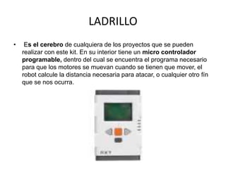 LADRILLO
• Es el cerebro de cualquiera de los proyectos que se pueden
realizar con este kit. En su interior tiene un micro controlador
programable, dentro del cual se encuentra el programa necesario
para que los motores se muevan cuando se tienen que mover, el
robot calcule la distancia necesaria para atacar, o cualquier otro fín
que se nos ocurra.
 