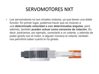 SERVOMOTORES NXT
• Los servomotores no son simples motores, ya que tienen una doble
función. En primer lugar, podemos hacer que se muevan a
una determinada velocidad o con determinados ángulos, pero
además, también pueden actuar como sensores de rotación. Es
decir, podríamos, por ejemplo, conectarlo a un volante, y además de
poder girarlo con el motor, si alguien moviera el volante, también
nos permitiría saber cuánto lo ha girado.
 