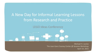 A New Day for Informal Learning Lessons
from Research and Practice
LEGO Ideas Conference
Michael H. Levine
The Joan Ganz Cooney Center @ Sesame Workshop
April 14, 2015
 