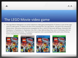 The LEGO Movie video game
 The Lego Movie Videogame is an action-adventure video game developed by TT Games as part of the Lego
series of video games. It follows the plot of the animated film The Lego Movie. The game was released by
Warner Bros. Interactive Entertainment alongside the film in 2014 for Microsoft Windows, Nintendo 3DS,
PlayStation 3, PlayStation 4, PlayStation Vita, Wii U, Xbox 360 and Xbox One, and on 16 October 2014 for
Mac OS X by Feral Interactive. This played an important role in promoting the film and is one of the key
factors towards their marketing campaign.
 