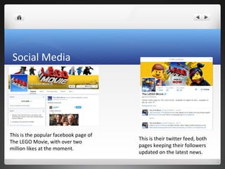 Social Media
This is the popular facebook page of
The LEGO Movie, with over two
million likes at the moment.
This is their twitter feed, both
pages keeping their followers
updated on the latest news.
 