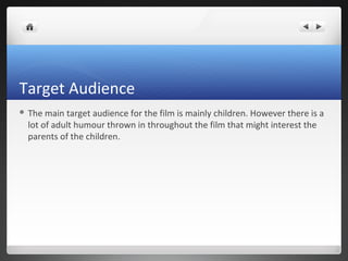 Target Audience
 The main target audience for the film is mainly children. However there is a
lot of adult humour thrown in throughout the film that might interest the
parents of the children.
 
