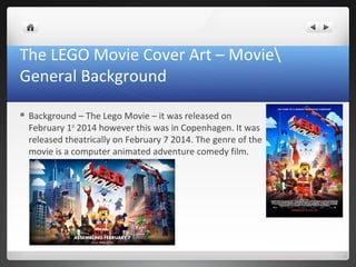 The LEGO Movie Cover Art – Movie
General Background
 Background – The Lego Movie – it was released on
February 1st
2014 however this was in Copenhagen. It was
released theatrically on February 7 2014. The genre of the
movie is a computer animated adventure comedy film.
 