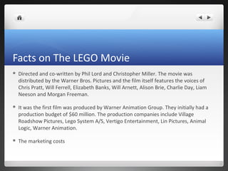 Facts on The LEGO Movie
 Directed and co-written by Phil Lord and Christopher Miller. The movie was
distributed by the Warner Bros. Pictures and the film itself features the voices of
Chris Pratt, Will Ferrell, Elizabeth Banks, Will Arnett, Alison Brie, Charlie Day, Liam
Neeson and Morgan Freeman.
 It was the first film was produced by Warner Animation Group. They initially had a
production budget of $60 million. The production companies include Village
Roadshow Pictures, Lego System A/S, Vertigo Entertainment, Lin Pictures, Animal
Logic, Warner Animation.
 The marketing costs
 