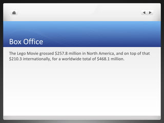 Box Office
The Lego Movie grossed $257.8 million in North America, and on top of that
$210.3 internationally, for a worldwide total of $468.1 million.
 