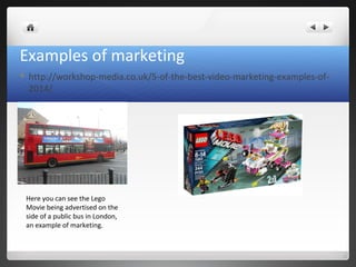 Examples of marketing
 http://workshop-media.co.uk/5-of-the-best-video-marketing-examples-of-
2014/
Here you can see the Lego
Movie being advertised on the
side of a public bus in London,
an example of marketing.
 