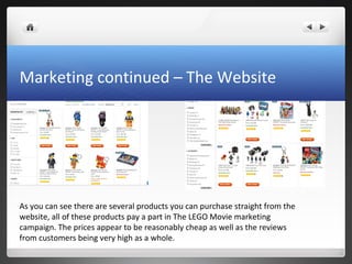 Marketing continued – The Website
As you can see there are several products you can purchase straight from the
website, all of these products pay a part in The LEGO Movie marketing
campaign. The prices appear to be reasonably cheap as well as the reviews
from customers being very high as a whole.
 