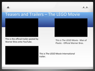 Teasers and Trailers – The LEGO Movie
This is the official trailer posted by
Warner Bros onto YouTube.
This is The LEGO Movie - Man of
Plastic - Official Warner Bros.
This is The LEGO Movie International
trailer.
 