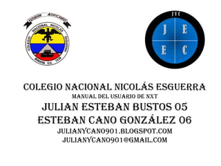 JYC


                                     J         E
                                     E         C


Colegio nacional Nicolás esguerra
         Manual del usuario de NXT
   Julian esteban bustos 05
  Esteban cano González 06
      Julianycano901.blogspot.com
       Julianycano901@gmail.com
 